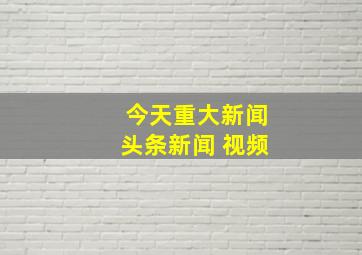 今天重大新闻头条新闻 视频